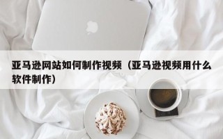 通辽亚马逊网站如何制作视频（亚马逊视频用什么软件制作）