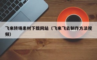 通辽飞来转场素材下载网站（飞来飞去制作方法视频）